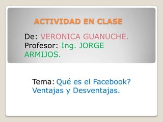ACTIVIDAD EN CLASE

De: VERONICA GUANUCHE.
Profesor: Ing. JORGE
ARMIJOS.


 Tema: Qué es el Facebook?
 Ventajas y Desventajas.
 