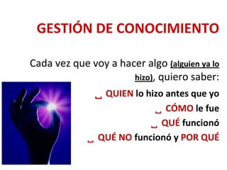 GESTIÓN DE CONOCIMIENTO
Cada vez que voy a hacer algo (alguien ya lo
hizo), quiero saber:
 QUIEN lo hizo antes que yo
 CÓMO le fue
 QUÉ funcionó
 QUÉ NO funcionó y POR QUÉ
 