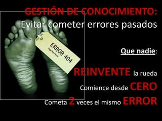 GESTIÓN DE CONOCIMIENTO:
Evitar cometer errores pasados
Que nadie:
REINVENTE la rueda
Comience desde CERO
Cometa 2veces el mismo ERROR
 