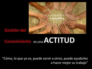 Gestión del
Conocimiento es una ACTITUD
“Cómo, lo que yo se, puede servir a otros, puede ayudarles
a hacer mejor su trabajo”
 