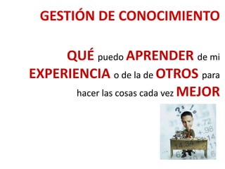 GESTIÓN DE CONOCIMIENTO
QUÉ puedo APRENDER de mi
EXPERIENCIA o de la de OTROS para
hacer las cosas cada vez MEJOR
 