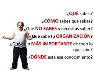 ¿QUÉ sabes?
¿CÓMO sabes qué sabes?
¿Qué NO SABES y necesitas saber?
¿Qué sabe tu ORGANIZACIÓN?
¿Qué es lo MÁS IMPORTANTE de todo lo
que sabe?
¿DÓNDE está ese conocimiento?
 