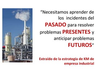 “Necesitamos aprender de
los incidentes del
PASADO para resolver
problemas PRESENTES y
anticipar problemas
FUTUROS”
Extraído de la estrategia de KM de
empresa industrial
 