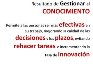 Resultado de Gestionar el
CONOCIMIENTO
Permite a las personas ser más efectivasen
su trabajo, mejorando la calidad de las
decisionesy los plazos, evitando
rehacer tareas e incrementando la
tasa de innovación
 