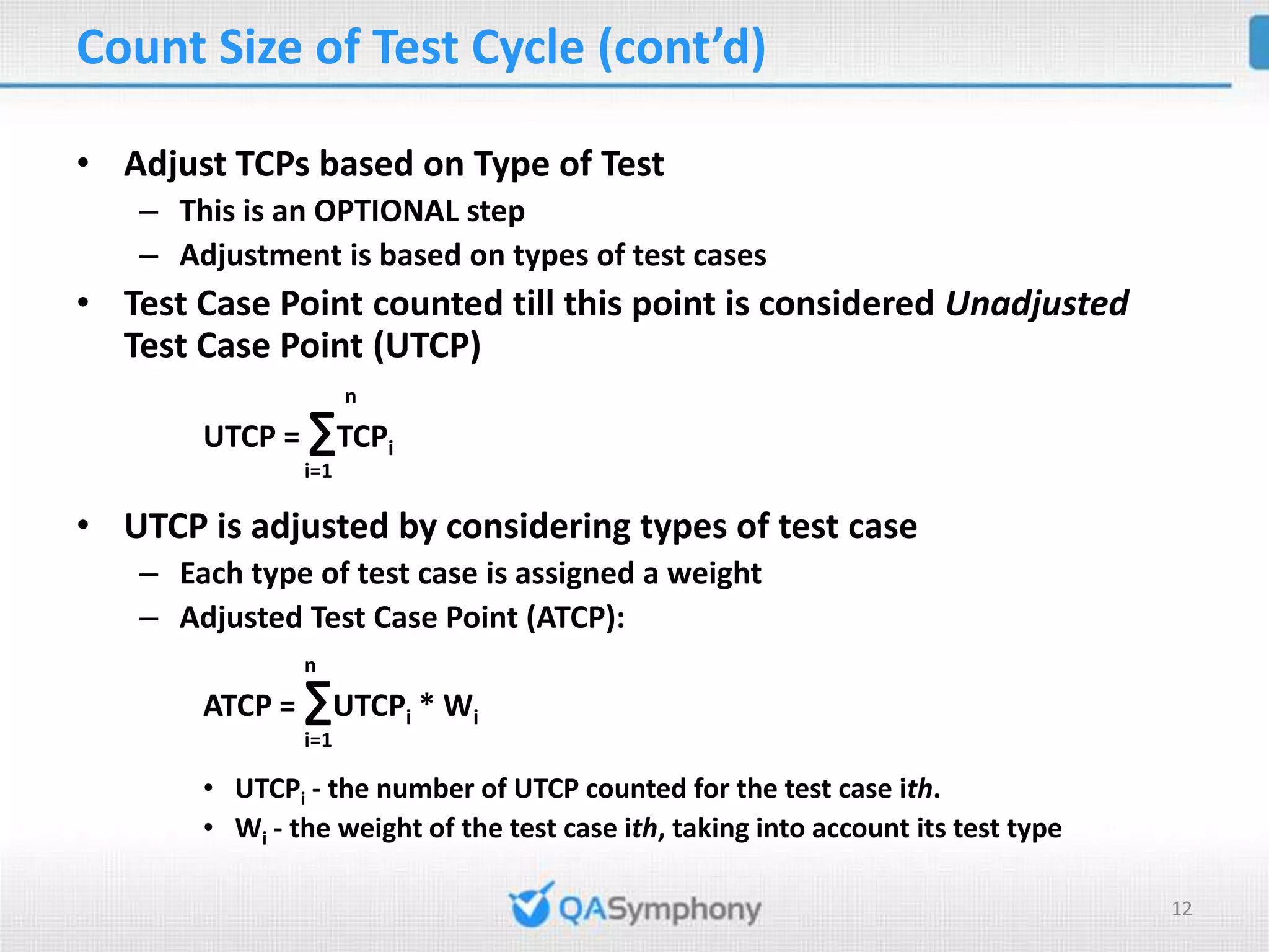 Count Size of Test Cycle (cont’d) • Adjust TCPs based on Type of Test – This is an OPTIONAL step – Adjustment is based on types of test cases • Test Case Point counted till this point is considered Unadjusted Test Case Point (UTCP) n UTCP = ∑TCPi i=1 • UTCP is adjusted by considering types of test case – Each type of test case is assigned a weight – Adjusted Test Case Point (ATCP): n ATCP = ∑UTCPi * Wi i=1 • UTCPi - the number of UTCP counted for the test case ith. • Wi - the weight of the test case ith, taking into account its test type 12 