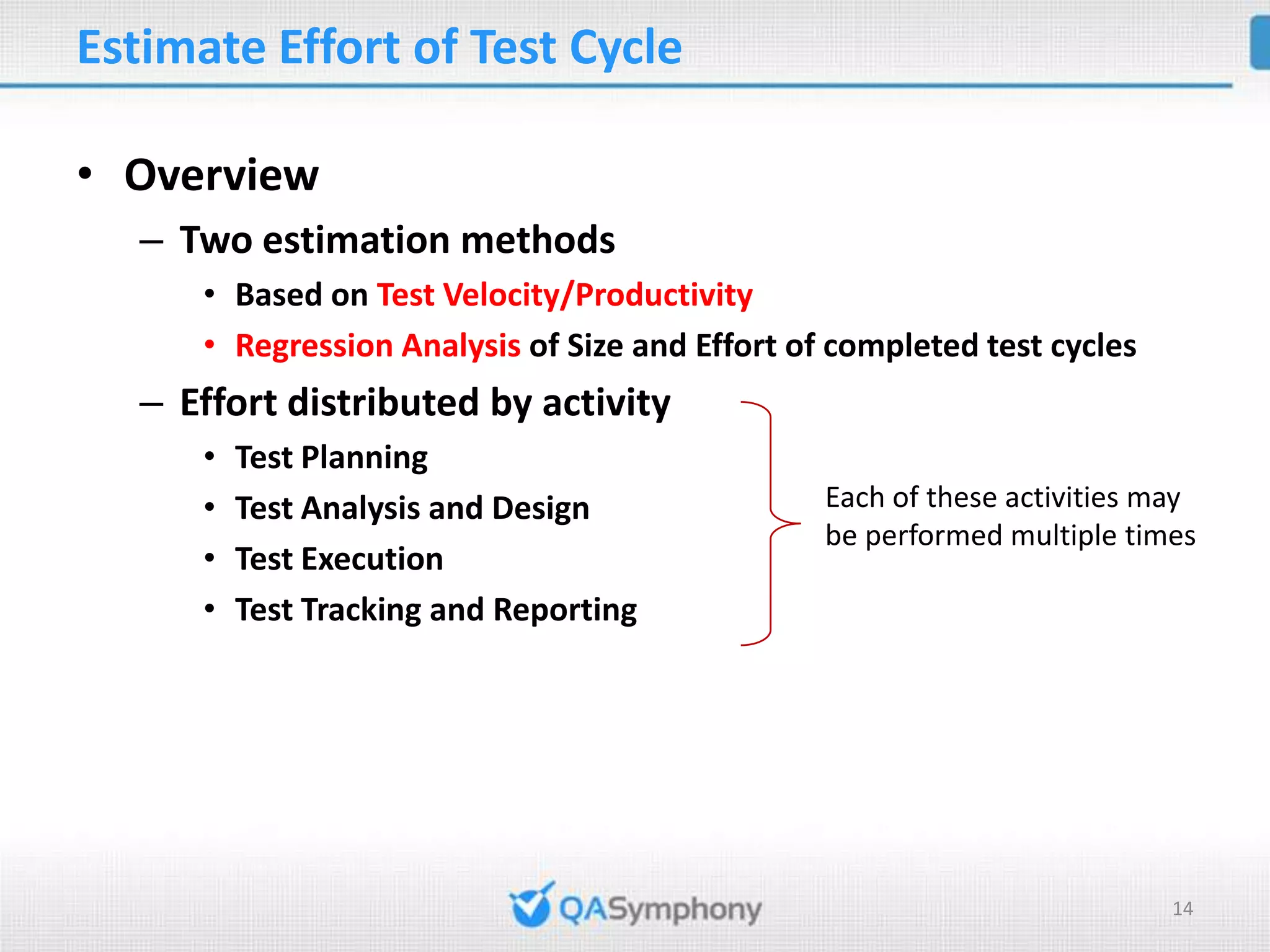 Estimate Effort of Test Cycle • Overview – Two estimation methods • Based on Test Velocity/Productivity • Regression Analysis of Size and Effort of completed test cycles – Effort distributed by activity • Test Planning • Test Analysis and Design Each of these activities may be performed multiple times • Test Execution • Test Tracking and Reporting 14 