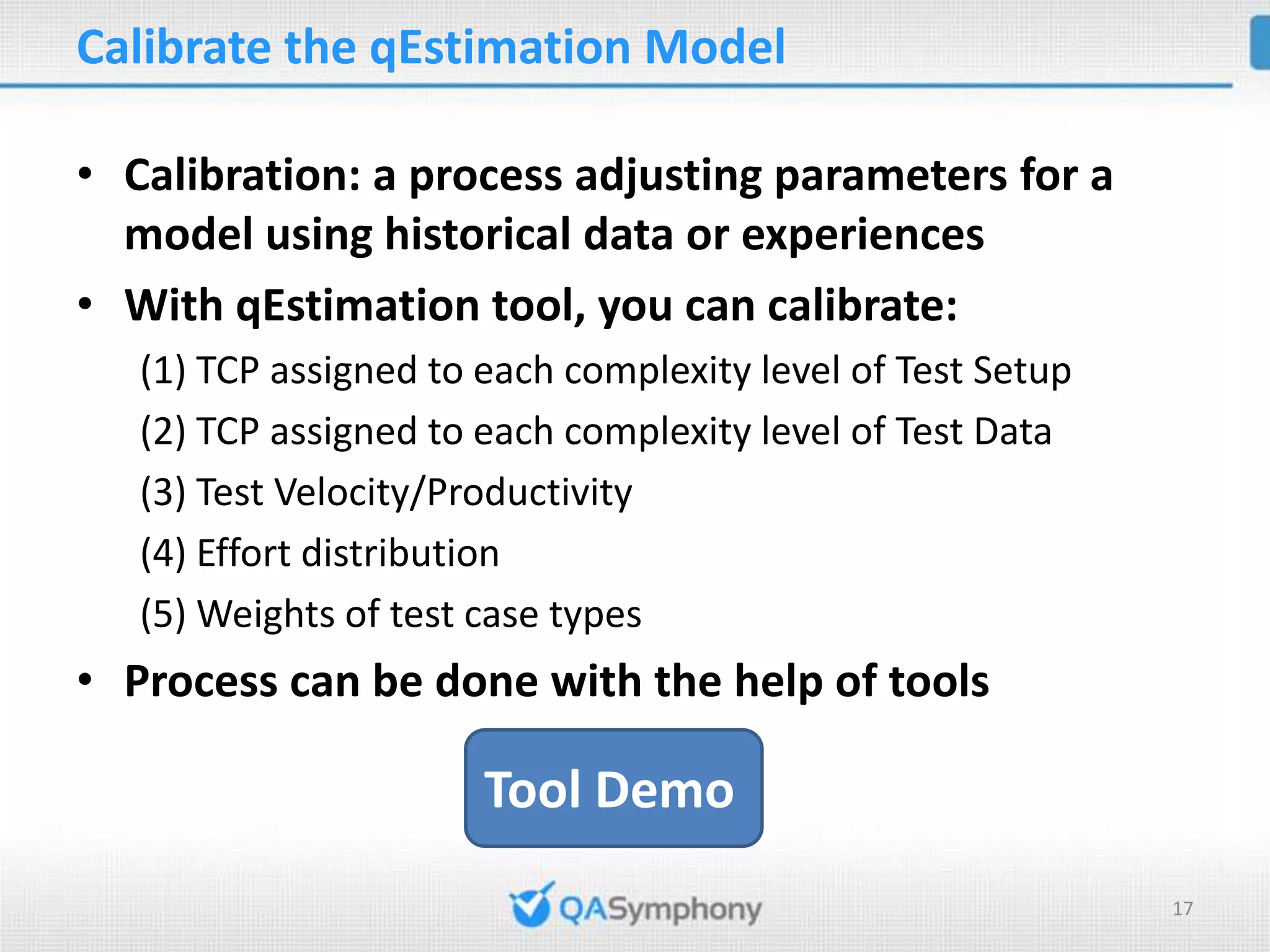 Calibrate the qEstimation Model • Calibration: a process adjusting parameters for a model using historical data or experiences • With qEstimation tool, you can calibrate: (1) TCP assigned to each complexity level of Test Setup (2) TCP assigned to each complexity level of Test Data (3) Test Velocity/Productivity (4) Effort distribution (5) Weights of test case types • Process can be done with the help of tools Tool Demo 17 