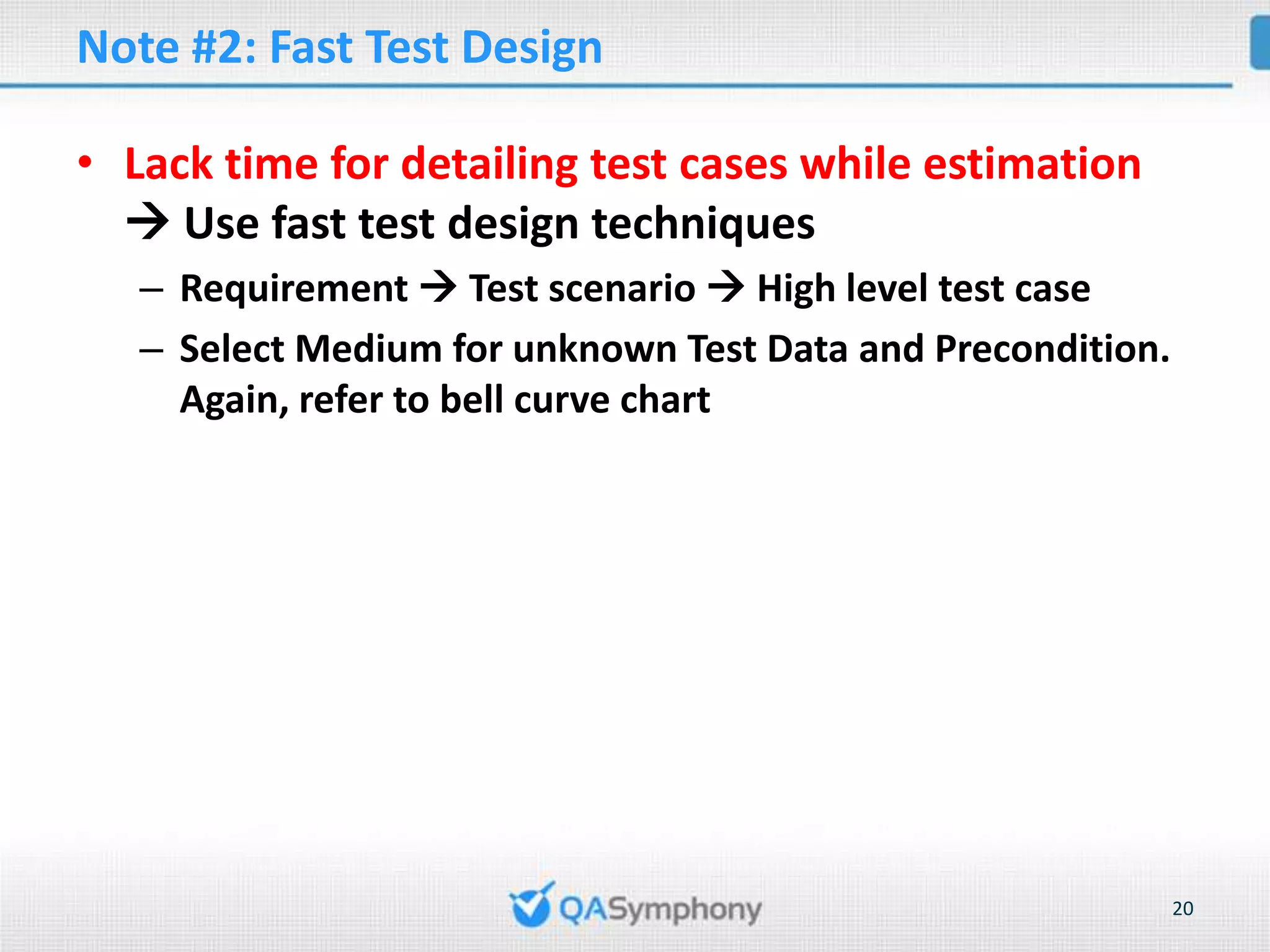 Note #2: Fast Test Design • Lack time for detailing test cases while estimation  Use fast test design techniques – Requirement  Test scenario  High level test case – Select Medium for unknown Test Data and Precondition. Again, refer to bell curve chart 20 