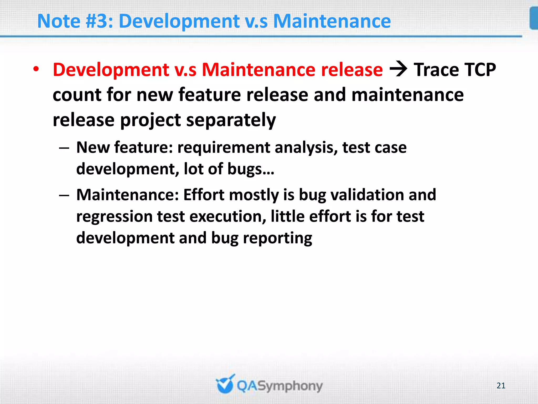 Note #3: Development v.s Maintenance • Development v.s Maintenance release  Trace TCP count for new feature release and maintenance release project separately – New feature: requirement analysis, test case development, lot of bugs… – Maintenance: Effort mostly is bug validation and regression test execution, little effort is for test development and bug reporting 21 