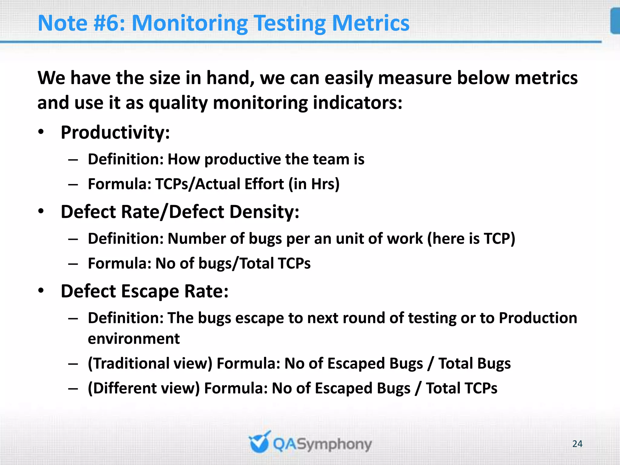 Note #6: Monitoring Testing Metrics We have the size in hand, we can easily measure below metrics and use it as quality monitoring indicators: • Productivity: – Definition: How productive the team is – Formula: TCPs/Actual Effort (in Hrs) • Defect Rate/Defect Density: – Definition: Number of bugs per an unit of work (here is TCP) – Formula: No of bugs/Total TCPs • Defect Escape Rate: – Definition: The bugs escape to next round of testing or to Production environment – (Traditional view) Formula: No of Escaped Bugs / Total Bugs – (Different view) Formula: No of Escaped Bugs / Total TCPs 24 