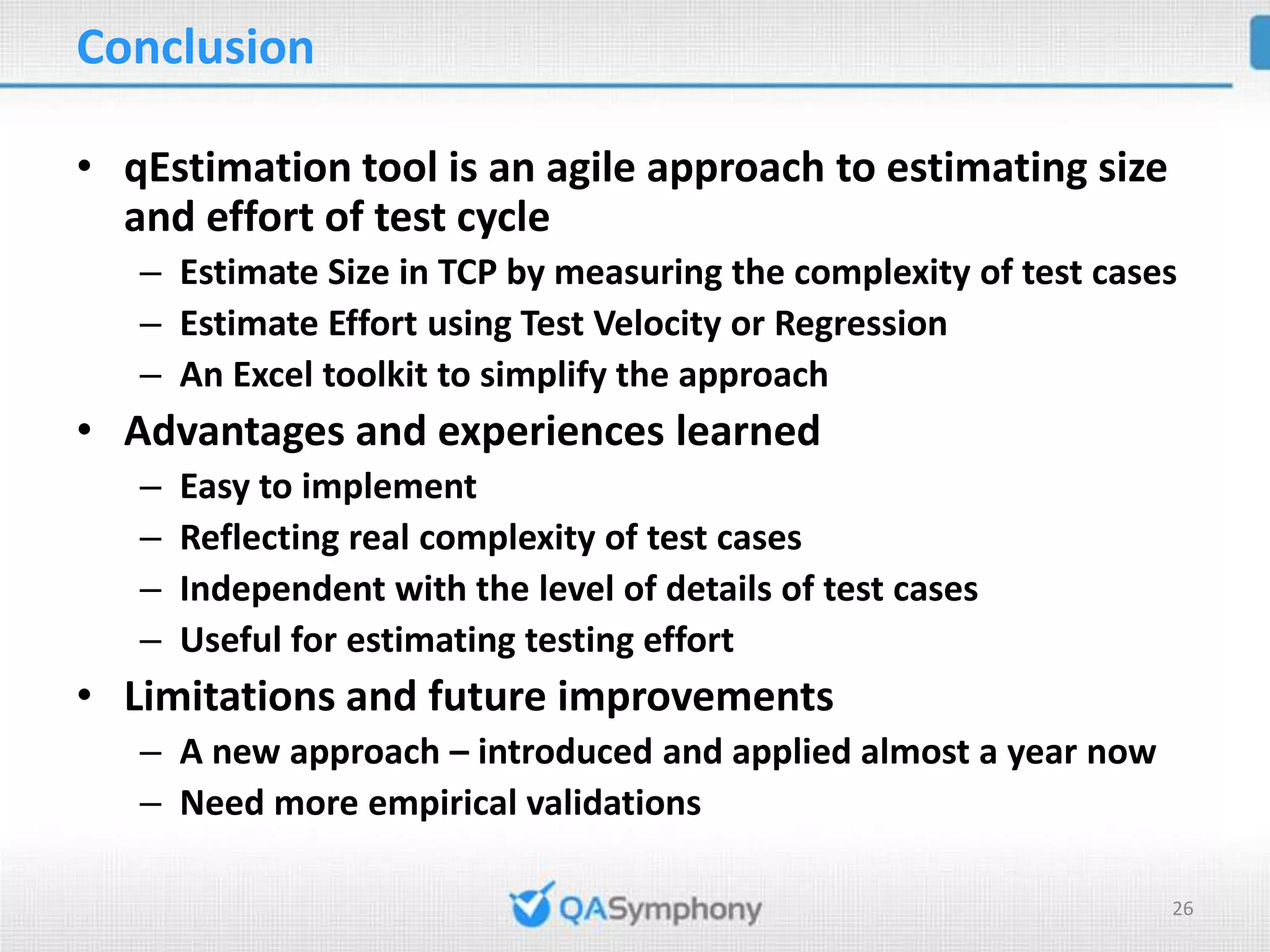Conclusion • qEstimation tool is an agile approach to estimating size and effort of test cycle – Estimate Size in TCP by measuring the complexity of test cases – Estimate Effort using Test Velocity or Regression – An Excel toolkit to simplify the approach • Advantages and experiences learned – Easy to implement – Reflecting real complexity of test cases – Independent with the level of details of test cases – Useful for estimating testing effort • Limitations and future improvements – A new approach – introduced and applied almost a year now – Need more empirical validations 26 