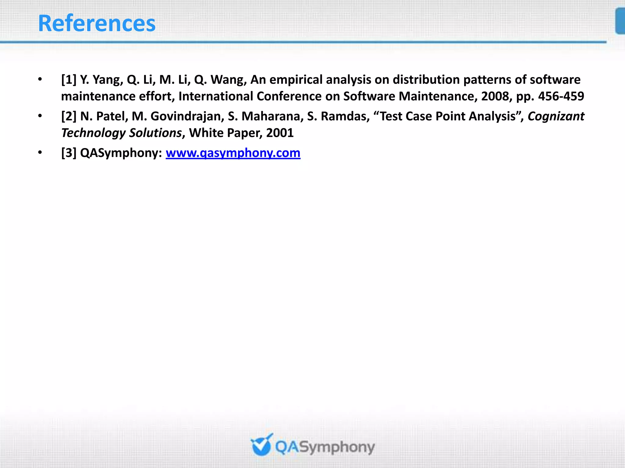 References • [1] Y. Yang, Q. Li, M. Li, Q. Wang, An empirical analysis on distribution patterns of software maintenance effort, International Conference on Software Maintenance, 2008, pp. 456-459 • [2] N. Patel, M. Govindrajan, S. Maharana, S. Ramdas, “Test Case Point Analysis”, Cognizant Technology Solutions, White Paper, 2001 • [3] QASymphony: www.qasymphony.com 