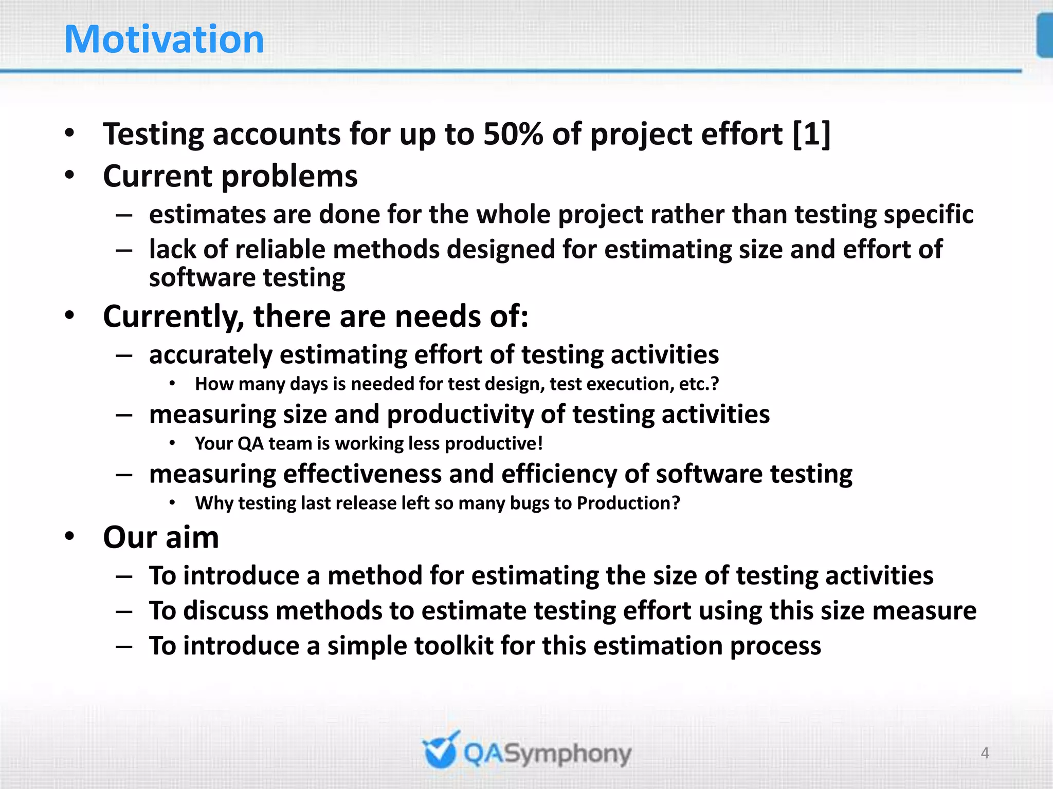 Motivation • Testing accounts for up to 50% of project effort [1] • Current problems – estimates are done for the whole project rather than testing specific – lack of reliable methods designed for estimating size and effort of software testing • Currently, there are needs of: – accurately estimating effort of testing activities • How many days is needed for test design, test execution, etc.? – measuring size and productivity of testing activities • Your QA team is working less productive! – measuring effectiveness and efficiency of software testing • Why testing last release left so many bugs to Production? • Our aim – To introduce a method for estimating the size of testing activities – To discuss methods to estimate testing effort using this size measure – To introduce a simple toolkit for this estimation process 4 