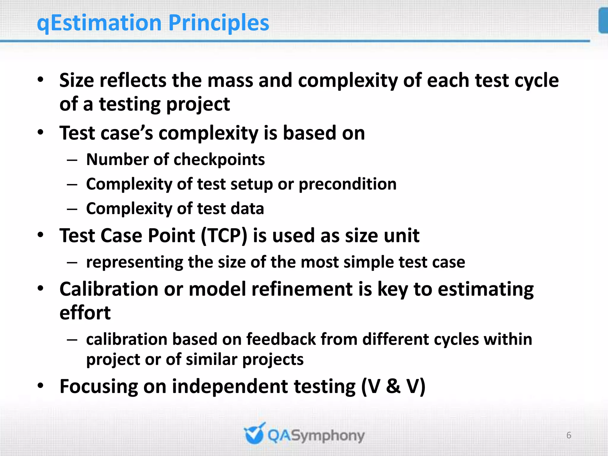 qEstimation Principles • Size reflects the mass and complexity of each test cycle of a testing project • Test case’s complexity is based on – Number of checkpoints – Complexity of test setup or precondition – Complexity of test data • Test Case Point (TCP) is used as size unit – representing the size of the most simple test case • Calibration or model refinement is key to estimating effort – calibration based on feedback from different cycles within project or of similar projects • Focusing on independent testing (V & V) 6 