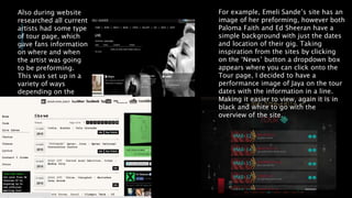 Also during website
researched all current
artists had some type
of tour page, which
gave fans information
on where and when
the artist was going
to be preforming.
This was set up in a
variety of ways
depending on the
artist.
For example, Emeli Sande’s site has an
image of her preforming, however both
Paloma Faith and Ed Sheeran have a
simple background with just the dates
and location of their gig. Taking
inspiration from the sites by clicking
on the ‘News’ button a dropdown box
appears where you can click onto the
Tour page, I decided to have a
performance image of Jaya on the tour
dates with the information in a line.
Making it easier to view, again it is in
black and white to go with the
overview of the site.
 