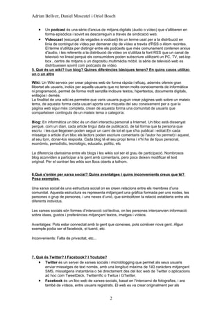 Adrian Bellver, Daniel Moscatel i Oriol Bosch


    •  Un podcast és una sèrie d'arxius de mitjans digitals (àudio o vídeo) que s'alliberen en
       forma episòdica i sovint es descarreguin a través de sindicació web.
    • Videocast (escurçat de vegades a vodcast) és un terme usat per a la distribució en
       línia de contingut de vídeo per demanar clip de vídeo a través d'RSS o Atom recintes.
       El terme s'utilitza per distingir entre els podcasts que més comunament contenen arxius
       d'àudio, i les referents a la distribució de vídeo on s'utilitza la font RSS que un canal de
       televisió no lineal perquè els consumidors poden subscriure utilitzant un PC, TV, set-top
       box , centre de mitjans o un dispositiu multimèdia mòbil. la sèrie de televisió web es
       distribueixen sovint com podcasts de vídeo.
5. Què és un wiki? I un blog? Quines diferències bàsiques tenen? En quins casos utilitzo
un o un altre

Wiki: Un Wiki serveix per crear pàgines web de forma ràpida i eficaç, ademés ofereix gran
llibertat als usuaris, inclús per aquells usuaris que no tenen molts coneixements de informàtica
ni programació, permet de forma molt senzilla incloure textos, hipertextos, documents digitals,
enllaços i demés.
La finalitat de una wiki es permetre que varis usuaris puguin crear pàgines web sobre un mateix
tema, de aquesta forma cada usuari aporta una miqueta del seu coneixement per a que la
pàgina web sigui més completa, crean de aquesta forma una comunitat de usuaris que
comparteixen continguts de un mateix tema o categoría.

Blog: En informàtica un bloc és un diari interactiu personal a Internet. Un bloc està dissenyat
perquè, com un diari, cada article tingui data de publicació, de tal forma que la persona que
escriu i les que llegeixen poden seguir un camí de tot el que s'ha publicat i editat.En cada
missatge o article d'un bloc els lectors poden escriure comentaris (si l'autor ho permet) i aquest,
al seu torn, donar-los resposta. Cada blog té el seu propi tema i n'hi ha de tipus personal,
econòmic, periodístic, tecnològic, educatiu, polític, etc

La diferencia clarissima entre els blogs i les wikis sol ser el grau de participació. Nombrosos
blog aconviden a participar a la gent amb comentaris, pero pocs deixen modificar el text
original. Per el contrari les wikis son llocs oberts a tothom.


6.Què s’entén per xarxa social? Quins avantatges i quins inconvenients creus que té?
Posa exemples.

Una xarxa social és una estructura social on es creen relacions entre els membres d’una
comunitat. Aquesta estructura es representa mitjançant una gràfica formada per uns nodes, les
persones o grup de persones, i uns nexes d’unió, que simbolitzen la relació establerta entre els
diferents individus.

Les xarxes socials són formes d’interacció col·lectiva, on les persones intercanvien informació
sobre idees, gustos i preferències mitjançant textos, imatges i vídeos.

Avantatges: Pots estar connectat amb la gent que coneixes, pots conèixer nova gent. Algun
exemple podia ser el facebook, el tuenti, etc.

Inconvenients: Falta de privacitat, etc...




7. Què és Twitter? I Facebook? I Youtube?
    • Twitter és un servei de xarxes socials i microblogging que permet als seus usuaris
       enviar missatges de text només, amb una longitud màxima de 140 caràcters mitjançant
       SMS, missatgeria instantània o bé directament des del lloc web de Twitter o aplicacions
       ad hoc com TweetDeck, Twitterrific o Twitux i GTwitter.
    • Facebook és un lloc web de xarxes socials, basat en l'intercanvi de fotografies, i ara
       també de vídeos, entre usuaris registrats. El web es va crear originalment per als


                                                 2
 