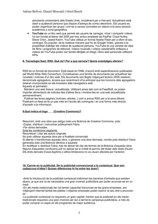 Adrian Bellver, Daniel Moscatel i Oriol Bosch

        estudiants universitaris dels Estats Units, inicialment per a Harvard. Actualment està
        obert a qualsevol persona que disposi d'adreça de correu electrònic. Els usuaris es
        poden organitzar per grups i unir-se a xarxes concretes en relació a la seva situació
        acadèmica o zona geogràfica.
    •   YouTube és un lloc web que permet als usuaris de carregar, mirar i compartir vídeos.
        Va ser fundat el febrer del 2005 per tres antics empleats de PayPal: Chad Hurley,
        Steve Chen, Jawed Karim. YouTube utilitza un format Adobe Flash per a oferir el seu
        contingut. És popular, de la mateixa manera que ho és Google Video, gràcies a la
        possibilitat d'allotjar els vídeos de qualsevol persona. YouTube té una varietat de clips
        de films i programes de televisió, vídeos musicals i vídeos casolansEls enllaços a
        vídeos de YouTube poden ser també allotjats en blogs i llocs web personals utilitzant
        APIs.

8. Tecnologia feed: RSS. Què és? Per a que serveix? Quins avantatges ofereix?


RSS és un format de document. Està basat en l'XML d’acord amb especificacions publicades
pel World Wide Web Consortium. Constitueixen una família de documents per actualitzar les
novetats i notícies d'un lloc web. Els documents són llegits mitjançant lectors (RSS readers)
denominats agregadors, encara que recentment s'ha anticipat que les funcions dels agregadors
estaran incorporades en els browsers dels navegadors web.
Aquests et permeten:
. Mantenir una web fresca i actualitzada. Utilitzant eines tals com el FeedRoll, es poden
importar alimentació de notícies des d'altres llocs i mostrar-les en una web actualitzada
permanentment.
. Publicar les teves pàgines (notícies, articles..) com a arxius RSS per a la seva difusió.
Publicant un feed es fa un pas més en l'accés als continguts i en una forma més directa
d'accedir a la informació.

9.Què indica el logo       (Creative Commons)?


Resumint: amb una obra que estigui sota una llicència de Creative Commons, pots:
-Copiar, distribuir i comunicar públicament l'obra.
-Fer obres derivades.
Sota les condicions següents:
Reconèixer i citar els autors originals.
No pots utilitzar aquesta obra per a finalitats comercials.
Si alteres o transformes aquesta obra, o generes una obra derivada, només pots distribuir l'obra
generada sota una llicència idèntica a aquesta.
En reutilitzar o distribuir l'obra, has de deixar bé clar els termes de la llicència d'aquesta obra.
Alguna d'aquestes condicions pot no aplicar-se si s'obté el permís del titular dels drets d'autor.
Els drets derivats d'usos legítims o altres limitacions no es veuen afectats per l'anterior.




10. Canvis en la publicitat. De la publicitat convencional a la contextual. Què són
cadascuna d’elles? Quines diferències hi ha entre les dues?


-Amb la introducció de la publicitat contextual s'eliminen les barreres d'entrada que existien
abans, ja que ara no és necessària una gran inversió publicitària per poder anunciar-se en un
medi.
-En els medis tradicionals tan sol tenien capacitat d'anunciar-se les grans empreses, ara
mitjançant Internet també les petites i mitjanes empreses poden exercir el seu dret a anunciar-
se.
-La publicitat contextual no requereix un gran capital, mentre que la publicitat en els medis
tradicionals requereix una gran inversió per dur a terme la campanya publicitària, a més de
poder comprar un espai en els programes de major audiència.


                                                 3
 
