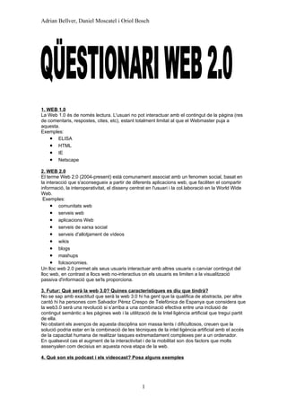 Adrian Bellver, Daniel Moscatel i Oriol Bosch




1. WEB 1.0
La Web 1.0 és de només lectura. L'usuari no pot interactuar amb el contingut de la pàgina (res
de comentaris, respostes, cites, etc), estant totalment limitat al que el Webmaster puja a
aquesta.
Exemples:
    • ELISA
    • HTML
    • IE
    • Netscape
2. WEB 2.0
El terme Web 2.0 (2004-present) està comunament associat amb un fenomen social, basat en
la interacció que s'aconsegueix a partir de diferents aplicacions web, que faciliten el compartir
informació, la interoperativitat, el disseny centrat en l'usuari i la col.laboració en la World Wide
Web.
 Exemples:
     • comunitats web
     • serveis web
     • aplicacions Web
     • serveis de xarxa social
     • serveis d'allotjament de vídeos
     • wikis
     • blogs
     • mashups
     • folcsonomies.
Un lloc web 2.0 permet als seus usuaris interactuar amb altres usuaris o canviar contingut del
lloc web, en contrast a llocs web no-interactius on els usuaris es limiten a la visualització
passiva d'informació que se'ls proporciona.

3. Futur: Què serà la web 3.0? Quines característiques es diu que tindrà?
No se sap amb exactitud que serà la web 3.0 hi ha gent que la qualifica de abstracta, per altre
cantó hi ha persones com Salvador Pérez Crespo de Telefònica de Espanya que considera que
la web3.0 serà una revolució si s’arriba a una combinació efectiva entre una inclusió de
contingut semàntic a les pàgines web i la utilització de la Intel·ligència artificial que tregui partit
de ella.
No obstant els avenços de aquesta disciplina son massa lents i dificultosos, creuen que la
solució podria estar en la combinació de les tècniques de la intel·ligència artificial amb el accés
de la capacitat humana de realitzar tasques extremadament complexes per a un ordenador.
En qualsevol cas el augment de la interactivitat i de la mobilitat son dos factors que molts
assenyalen com decisius en aquesta nova etapa de la web.

4. Què son els podcast i els videocast? Posa alguns exemples




                                                  1
 