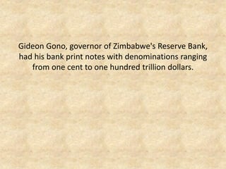 Gideon Gono, governor of Zimbabwe's Reserve Bank, had his bank print notes with denominations ranging from one cent to one hundred trillion dollars.  