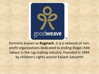 Formerly known as Rugmark, it is a network of non- profit organizations dedicated to ending illegal child labour in the rug making industry. Founded in 1994 by children's rights activist Kailash Satyarthi  