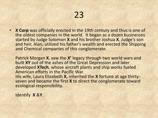 23 
•X Corp was officially erected in the 19th century and thus is one of the oldest companies in the world. It began as a dozen businesses started by Judge Solomon X and his brother Joshua X. Judge's son and heir, Alan, utilized his father's wealth and erected the Shipping and Chemical companies of this conglomerate. Patrick Morgan X, saw the X’ legacy through two world wars and built XY out of the ashes of the Great Depression and later developed XTech, whose aircraft plants and ship works fueled American efforts in the Pacific War. His wife, Laura Elizabeth X, inherited the X fortune at age thirty- seven and became the first X to direct the conglomerate toward ecological responsibility. Identify X &Y.  