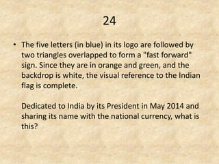 24 
•The five letters (in blue) in its logo are followed by two triangles overlapped to form a "fast forward" sign. Since they are in orange and green, and the backdrop is white, the visual reference to the Indian flag is complete. Dedicated to India by its President in May 2014 and sharing its name with the national currency, what is this?  