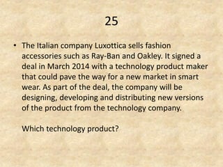 25 
•The Italian company Luxottica sells fashion accessories such as Ray-Ban and Oakley. It signed a deal in March 2014 with a technology product maker that could pave the way for a new market in smart wear. As part of the deal, the company will be designing, developing and distributing new versions of the product from the technology company. Which technology product?  