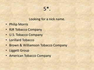 5*. 
Looking for a nick name. 
•Philip Morris 
•RJR Tobacco Company 
•U.S. Tobacco Company 
•Lorillard Tobacco 
•Brown & Williamson Tobacco Company 
•Liggett Group 
•American Tobacco Company  