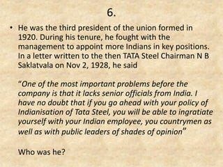 6. 
•He was the third president of the union formed in 1920. During his tenure, he fought with the management to appoint more Indians in key positions. In a letter written to the then TATA Steel Chairman N B Saklatvala on Nov 2, 1928, he said “One of the most important problems before the company is that it lacks senior officials from India. I have no doubt that if you go ahead with your policy of Indianisation of Tata Steel, you will be able to ingratiate yourself with your Indian employee, you countrymen as well as with public leaders of shades of opinion” Who was he?  