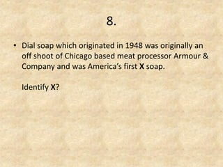8. 
•Dial soap which originated in 1948 was originally an off shoot of Chicago based meat processor Armour & Company and was America’s first X soap. Identify X? 
 