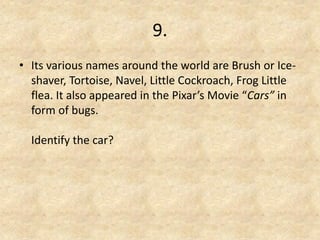 9. 
•Its various names around the world are Brush or Ice- shaver, Tortoise, Navel, Little Cockroach, Frog Little flea. It also appeared in the Pixar’s Movie “Cars” in form of bugs. Identify the car?  