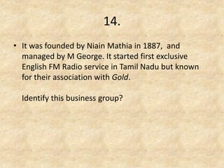 14. 
•It was founded by Niain Mathia in 1887, and managed by M George. It started first exclusive English FM Radio service in Tamil Nadu but known for their association with Gold. Identify this business group? 
 