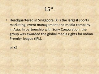 15*. 
•Headquartered in Singapore, X is the largest sports marketing, event management and media company in Asia. In partnership with Sony Corporation, the group was awarded the global media rights for Indian Premier league (IPL). Id X? 
 