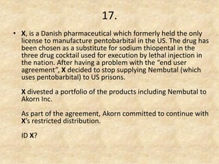 17. 
•X, is a Danish pharmaceutical which formerly held the only license to manufacture pentobarbital in the US. The drug has been chosen as a substitute for sodium thiopental in the three drug cocktail used for execution by lethal injection in the nation. After having a problem with the “end user agreement”, X decided to stop supplying Nembutal (which uses pentobarbital) to US prisons. X divested a portfolio of the products including Nembutal to Akorn Inc. As part of the agreement, Akorn committed to continue with X’s restricted distribution. ID X? 
 