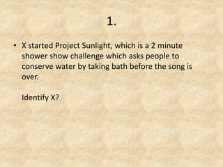 1. 
•X started Project Sunlight, which is a 2 minute shower show challenge which asks people to conserve water by taking bath before the song is over. Identify X? 
 
