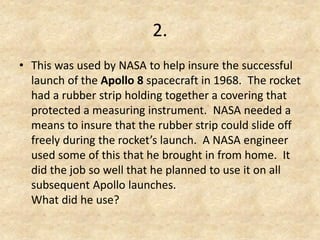 2. 
•This was used by NASA to help insure the successful launch of the Apollo 8 spacecraft in 1968. The rocket had a rubber strip holding together a covering that protected a measuring instrument. NASA needed a means to insure that the rubber strip could slide off freely during the rocket’s launch. A NASA engineer used some of this that he brought in from home. It did the job so well that he planned to use it on all subsequent Apollo launches. What did he use?  