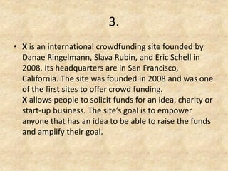 3. 
•X is an international crowdfunding site founded by Danae Ringelmann, Slava Rubin, and Eric Schell in 2008. Its headquarters are in San Francisco, California. The site was founded in 2008 and was one of the first sites to offer crowd funding. X allows people to solicit funds for an idea, charity or start-up business. The site’s goal is to empower anyone that has an idea to be able to raise the funds and amplify their goal.  