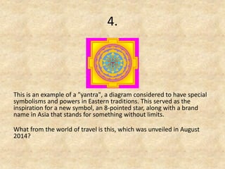 4. 
This is an example of a "yantra", a diagram considered to have special symbolisms and powers in Eastern traditions. This served as the inspiration for a new symbol, an 8-pointed star, along with a brand name in Asia that stands for something without limits. 
What from the world of travel is this, which was unveiled in August 2014?  