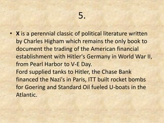 5. 
•X is a perennial classic of political literature written by Charles Higham which remains the only book to document the trading of the American financial establishment with Hitler's Germany in World War II, from Pearl Harbor to V-E Day. Ford supplied tanks to Hitler, the Chase Bank financed the Nazi's in Paris, ITT built rocket bombs for Goering and Standard Oil fueled U-boats in the Atlantic.  