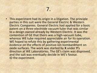 7. 
•This experiment had its origin in a litigation. The principle parties in this suit were the General Electric & Western Electric Companies. General Electric had applied for a basic patent on a three-electrode vacuum tube that was similar to a design owned already by Western Electric. It was the contention of GE that theirs was a high-vacuum tube, whereas WE tube required appreciable air for its operation. WE hoped to refute this by gathering experimental evidence on the effects of positive-ion bombardment on oxide surfaces. The work was started by X under Y’s direction at WE Laboratories. The GE’s claim was disproved, and the suit was eventually decide in WE’s favour. ID the experiment.  