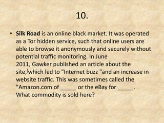 10. 
•Silk Road is an online black market. It was operated as a Tor hidden service, such that online users are able to browse it anonymously and securely without potential traffic monitoring. In June 2011, Gawker published an article about the site,[which led to "Internet buzz "and an increase in website traffic. This was sometimes called the "Amazon.com of _____ or the eBay for _____. What commodity is sold here?  