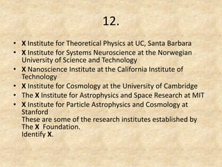 12. 
•X Institute for Theoretical Physics at UC, Santa Barbara 
•X Institute for Systems Neuroscience at the Norwegian University of Science and Technology 
•X Nanoscience Institute at the California Institute of Technology 
•X Institute for Cosmology at the University of Cambridge 
•The X Institute for Astrophysics and Space Research at MIT 
•X Institute for Particle Astrophysics and Cosmology at Stanford These are some of the research institutes established by The X Foundation. Identify X.  