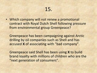 15. 
•Which company will not renew a promotional contract with Royal Dutch Shell following pressure from environmental group Greenpeace? Greenpeace has been campaigning against Arctic drilling by oil companies such as Shell and has accused X of associating with "bad company". Greenpeace said Shell has been using X to build brand loyalty with millions of children who are the "next generation of consumers".  