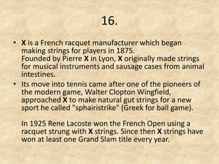 16. 
•X is a French racquet manufacturer which began making strings for players in 1875. Founded by Pierre X in Lyon, X originally made strings for musical instruments and sausage cases from animal intestines. 
•Its move into tennis came after one of the pioneers of the modern game, Walter Clopton Wingfield, approached X to make natural gut strings for a new sport he called "sphairistrike" (Greek for ball game). In 1925 Rene Lacoste won the French Open using a racquet strung with X strings. Since then X strings have won at least one Grand Slam title every year.  