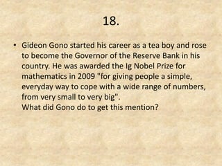 18. 
•Gideon Gono started his career as a tea boy and rose to become the Governor of the Reserve Bank in his country. He was awarded the Ig Nobel Prize for mathematics in 2009 "for giving people a simple, everyday way to cope with a wide range of numbers, from very small to very big". What did Gono do to get this mention?  
