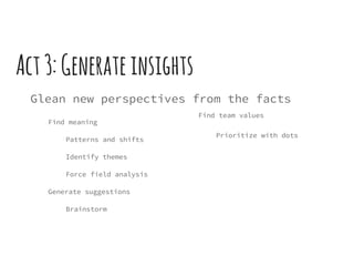 Act3:Generateinsights
Glean new perspectives from the facts
Find meaning
Patterns and shifts
Identify themes
Force field analysis
Generate suggestions
Brainstorm
Find team values
Prioritize with dots
 