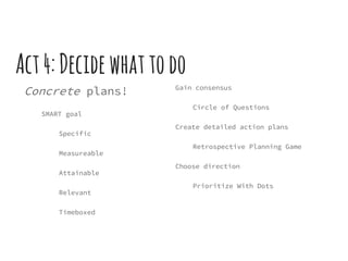 Act4:Decidewhattodo
Concrete plans!
SMART goal
Specific
Measureable
Attainable
Relevant
Timeboxed
Gain consensus
Circle of Questions
Create detailed action plans
Retrospective Planning Game
Choose direction
Prioritize With Dots
 