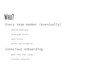 Who?
Every team member (eventually)
Shared ownership
Increased skills
More styles
Better participation
Conscious onboarding
When they feel ready
Provide resources
 