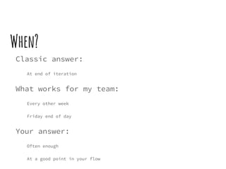 When?
Classic answer:
At end of iteration
What works for my team:
Every other week
Friday end of day
Your answer:
Often enough
At a good point in your flow
 