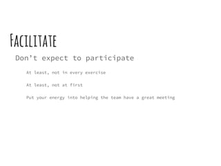 Facilitate
Don’t expect to participate
At least, not in every exercise
At least, not at first
Put your energy into helping the team have a great meeting
 